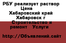 РБУ реализует раствор  › Цена ­ 450 - Хабаровский край, Хабаровск г. Строительство и ремонт » Услуги   